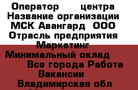 Оператор Call-центра › Название организации ­ МСК Авангард, ООО › Отрасль предприятия ­ Маркетинг › Минимальный оклад ­ 30 000 - Все города Работа » Вакансии   . Владимирская обл.,Муромский р-н